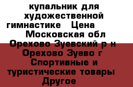 купальник для художественной гимнастике › Цена ­ 18 000 - Московская обл., Орехово-Зуевский р-н, Орехово-Зуево г. Спортивные и туристические товары » Другое   